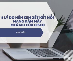 Lợi ích của Meraki: 5 lý do nên xem xét kết nối mạng đám mây Meraki của Cisco